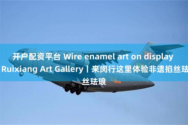 开户配资平台 Wire enamel art on display at Ruixiang Art Gallery丨来闵行这里体验非遗掐丝珐琅