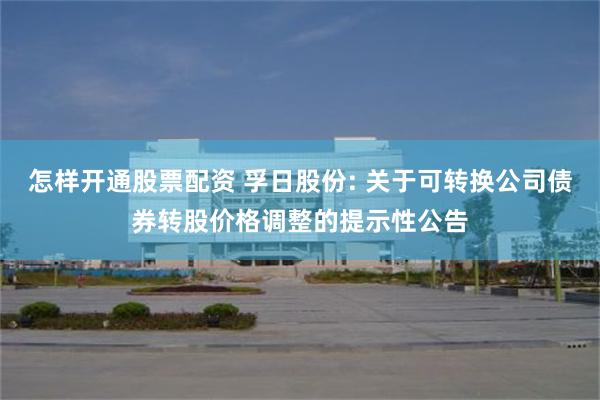 怎样开通股票配资 孚日股份: 关于可转换公司债券转股价格调整的提示性公告