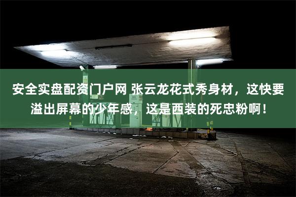 安全实盘配资门户网 张云龙花式秀身材，这快要溢出屏幕的少年感，这是西装的死忠粉啊！