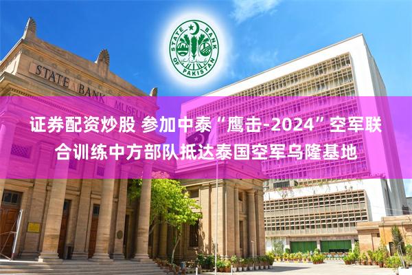 证券配资炒股 参加中泰“鹰击-2024”空军联合训练中方部队抵达泰国空军乌隆基地