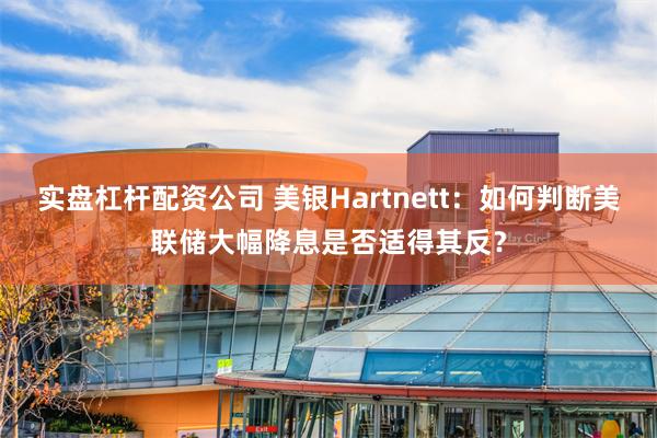 实盘杠杆配资公司 美银Hartnett：如何判断美联储大幅降息是否适得其反？