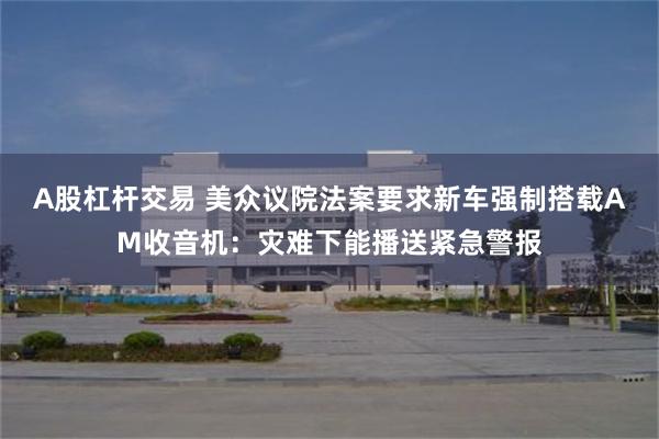 A股杠杆交易 美众议院法案要求新车强制搭载AM收音机：灾难下能播送紧急警报