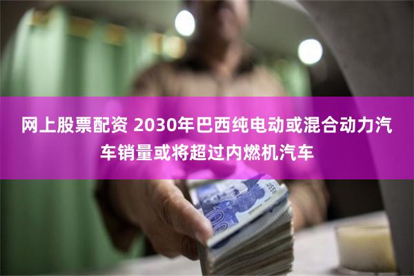 网上股票配资 2030年巴西纯电动或混合动力汽车销量或将超过内燃机汽车