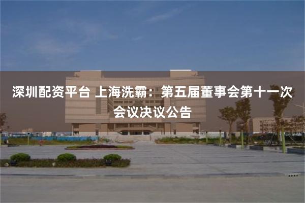 深圳配资平台 上海洗霸：第五届董事会第十一次会议决议公告