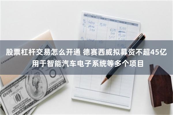 股票杠杆交易怎么开通 德赛西威拟募资不超45亿 用于智能汽车电子系统等多个项目