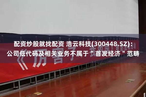 配资炒股就找配资 浩云科技(300448.SZ)：公司低代码及相关业务不属于＂首发经济＂范畴