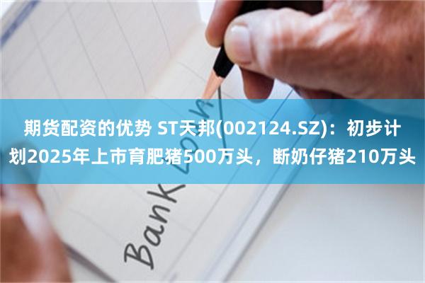 期货配资的优势 ST天邦(002124.SZ)：初步计划2025年上市育肥猪500万头，断奶仔猪210万头