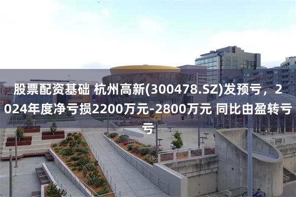 股票配资基础 杭州高新(300478.SZ)发预亏，2024年度净亏损2200万元-2800万元 同比由盈转亏