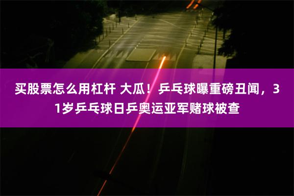 买股票怎么用杠杆 大瓜！乒乓球曝重磅丑闻，31岁乒乓球日乒奥运亚军赌球被查