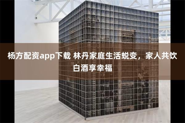 杨方配资app下载 林丹家庭生活蜕变，家人共饮白酒享幸福