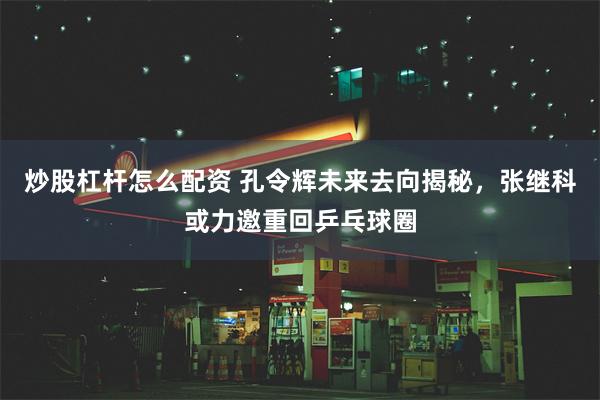 炒股杠杆怎么配资 孔令辉未来去向揭秘，张继科或力邀重回乒乓球圈