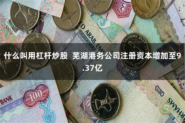 什么叫用杠杆炒股  芜湖港务公司注册资本增加至9.37亿