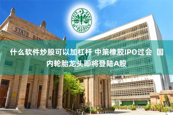 什么软件炒股可以加杠杆 中策橡胶IPO过会  国内轮胎龙头即将登陆A股