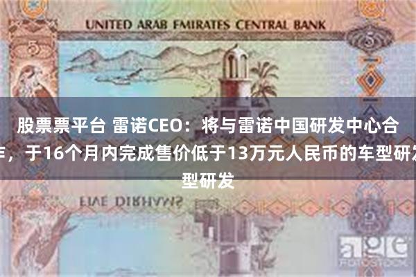 股票票平台 雷诺CEO：将与雷诺中国研发中心合作，于16个月内完成售价低于13万元人民币的车型研发