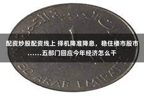 配资炒股配资线上 择机降准降息，稳住楼市股市……五部门回应今年经济怎么干