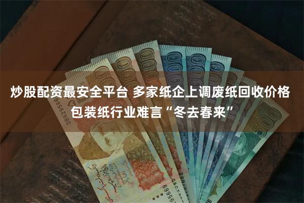 炒股配资最安全平台 多家纸企上调废纸回收价格 包装纸行业难言“冬去春来”