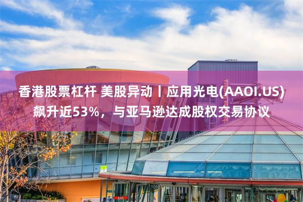 香港股票杠杆 美股异动丨应用光电(AAOI.US)飙升近53%，与亚马逊达成股权交易协议